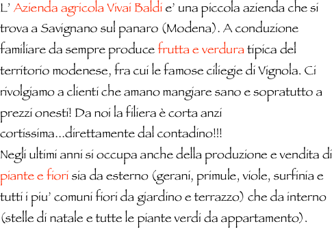 L’ Azienda agricola Vivai Baldi e’ una piccola azienda che si trova a Savignano sul panaro (Modena). A conduzione familiare da sempre produce frutta e verdura tipica del territorio modenese, fra cui le famose ciliegie di Vignola. Ci rivolgiamo a clienti che amano mangiare sano e sopratutto a prezzi onesti! Da noi la filiera è corta anzi cortissima...direttamente dal contadino!!!
Negli ultimi anni si occupa anche della produzione e vendita di piante e fiori sia da esterno (gerani, primule, viole, surfinia e tutti i piu’ comuni fiori da giardino e terrazzo) che da interno (stelle di natale e tutte le piante verdi da appartamento).